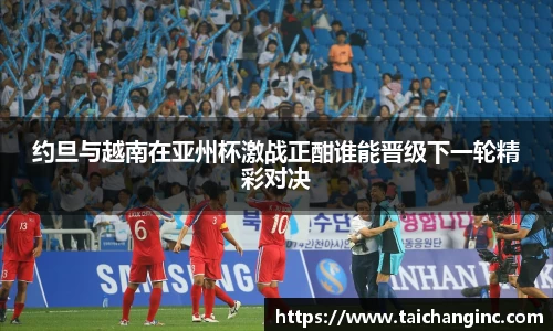 约旦与越南在亚州杯激战正酣谁能晋级下一轮精彩对决